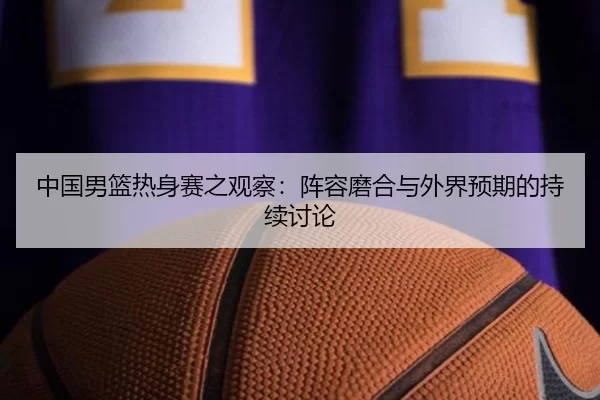 中国男篮热身赛之观察：阵容磨合与外界预期的持续讨论
