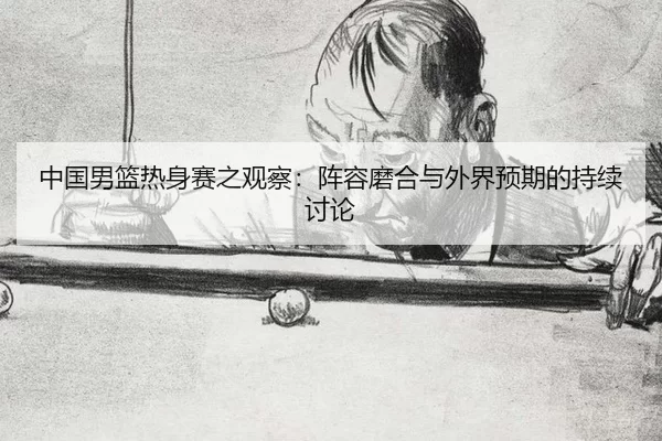 中国男篮热身赛之观察:阵容磨合与外界预期的持续讨论